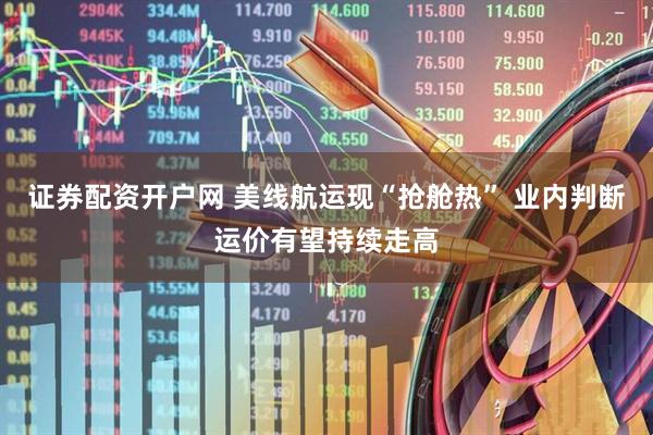 证券配资开户网 美线航运现“抢舱热” 业内判断运价有望持续走高