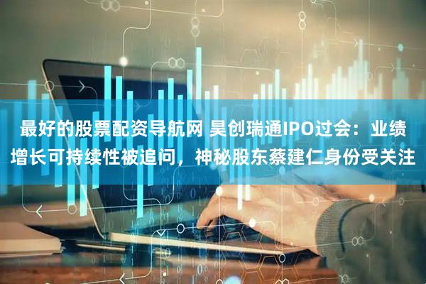 最好的股票配资导航网 昊创瑞通IPO过会：业绩增长可持续性被追问，神秘股东蔡建仁身份受关注