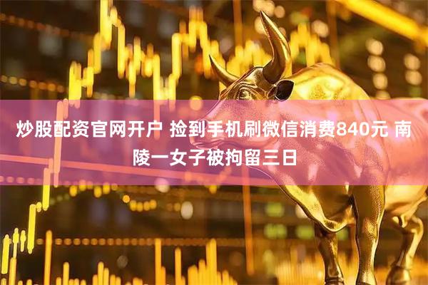 炒股配资官网开户 捡到手机刷微信消费840元 南陵一女子被拘留三日