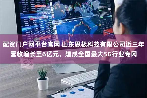 配资门户网平台官网 山东思极科技有限公司近三年营收增长至6亿元，建成全国最大5G行业专网