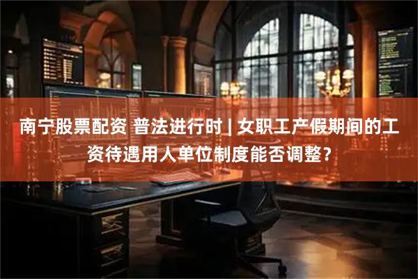 南宁股票配资 普法进行时 | 女职工产假期间的工资待遇用人单位制度能否调整？