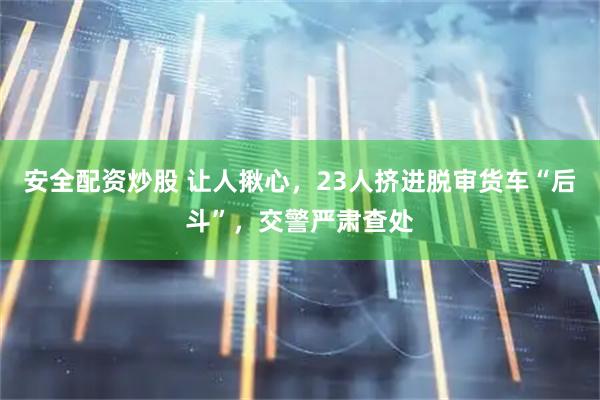安全配资炒股 让人揪心，23人挤进脱审货车“后斗”，交警严肃查处