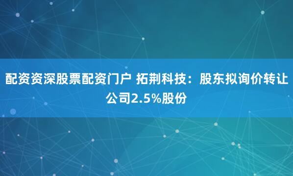 配资资深股票配资门户 拓荆科技：股东拟询价转让公司2.5%股份