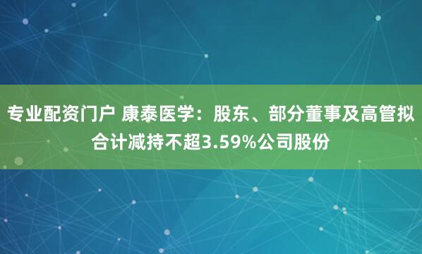专业配资门户 康泰医学：股东、部分董事及高管拟合计减持不超3.59%公司股份