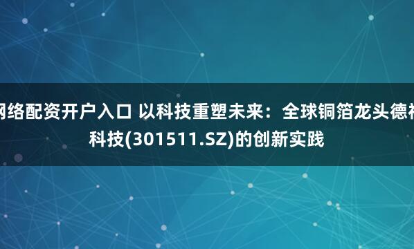 网络配资开户入口 以科技重塑未来：全球铜箔龙头德福科技(301511.SZ)的创新实践