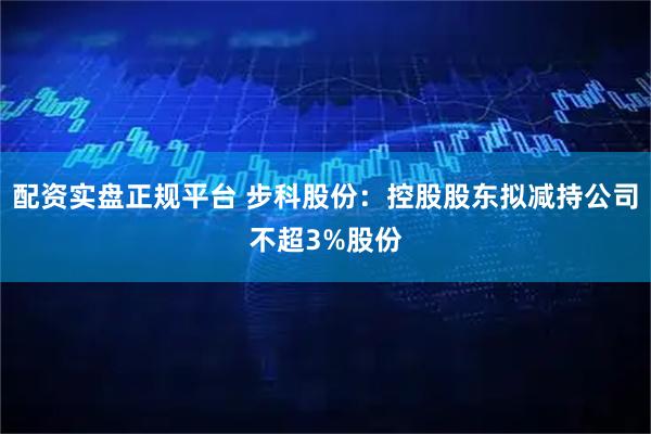 配资实盘正规平台 步科股份：控股股东拟减持公司不超3%股份