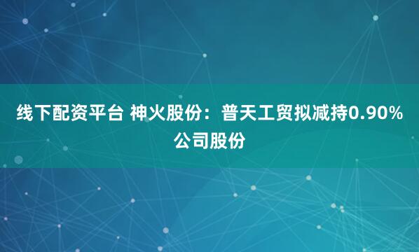 线下配资平台 神火股份：普天工贸拟减持0.90%公司股份