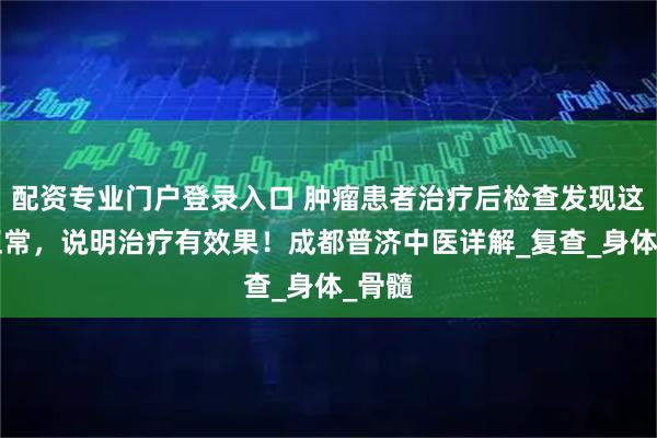 配资专业门户登录入口 肿瘤患者治疗后检查发现这4个正常，说明治疗有效果！成都普济中医详解_复查_身体_骨髓