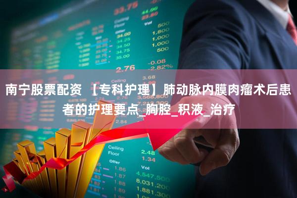 南宁股票配资 【专科护理】肺动脉内膜肉瘤术后患者的护理要点_胸腔_积液_治疗