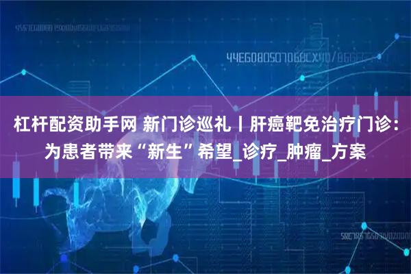 杠杆配资助手网 新门诊巡礼丨肝癌靶免治疗门诊：为患者带来“新生”希望_诊疗_肿瘤_方案