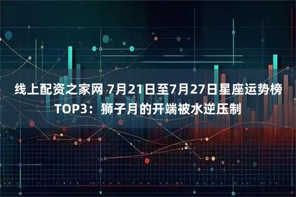 线上配资之家网 7月21日至7月27日星座运势榜TOP3：狮子月的开端被水逆压制