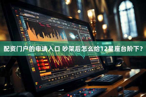 配资门户的申请入口 吵架后怎么给12星座台阶下？