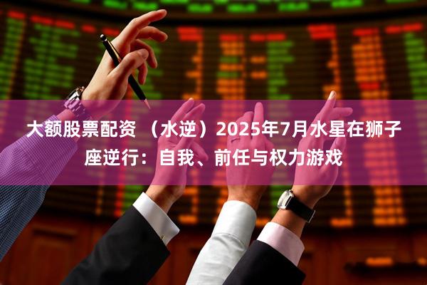 大额股票配资 （水逆）2025年7月水星在狮子座逆行：自我、前任与权力游戏