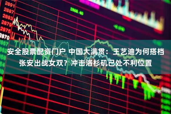 安全股票配资门户 中国大满贯：王艺迪为何搭档张安出战女双？冲击洛杉矶已处不利位置