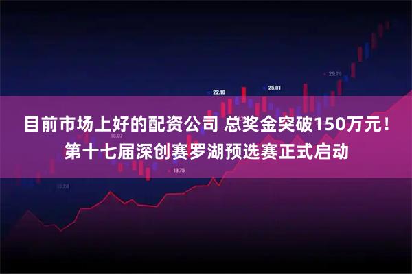 目前市场上好的配资公司 总奖金突破150万元！第十七届深创赛罗湖预选赛正式启动