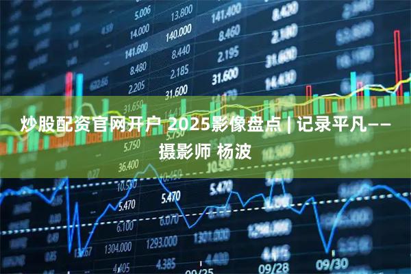 炒股配资官网开户 2025影像盘点 | 记录平凡——摄影师 杨波