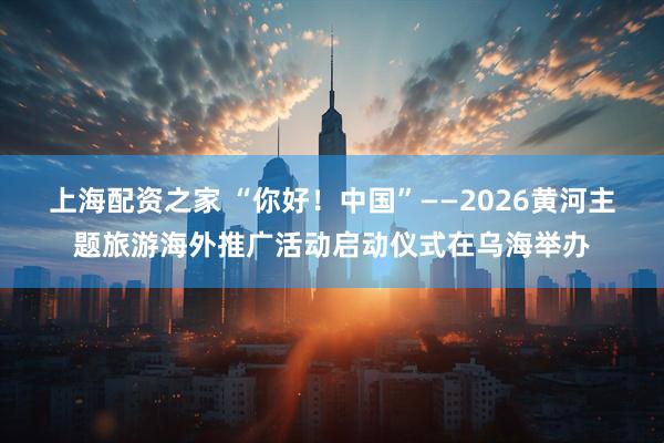 上海配资之家 “你好!中国”——2026黄河主题旅游海外推广活动启动仪式在乌海举办