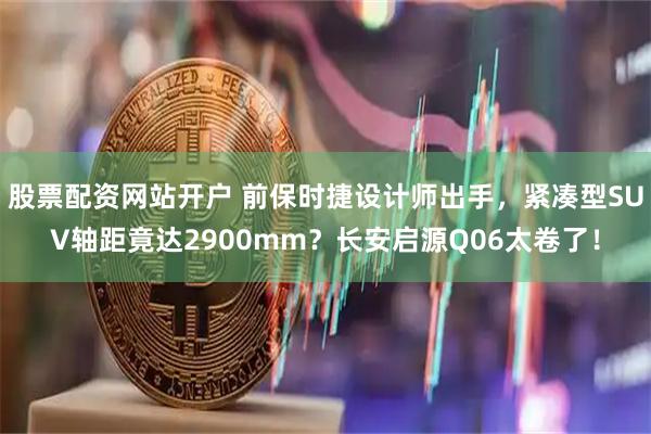 股票配资网站开户 前保时捷设计师出手,紧凑型SUV轴距竟达2900mm?长安启源Q06太卷了!