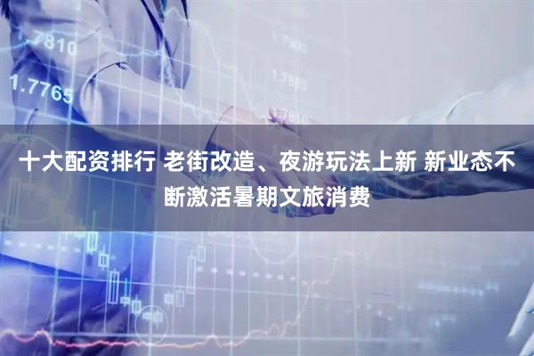 十大配资排行 老街改造、夜游玩法上新 新业态不断激活暑期文旅消费